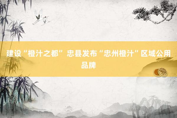 建设“橙汁之都” 忠县发布“忠州橙汁”区域公用品牌