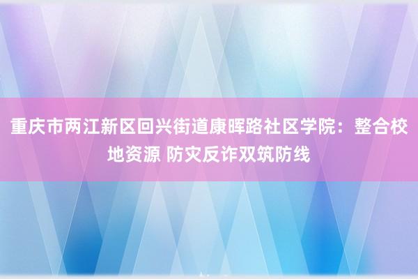 重庆市两江新区回兴街道康晖路社区学院：整合校地资源 防灾反诈双筑防线