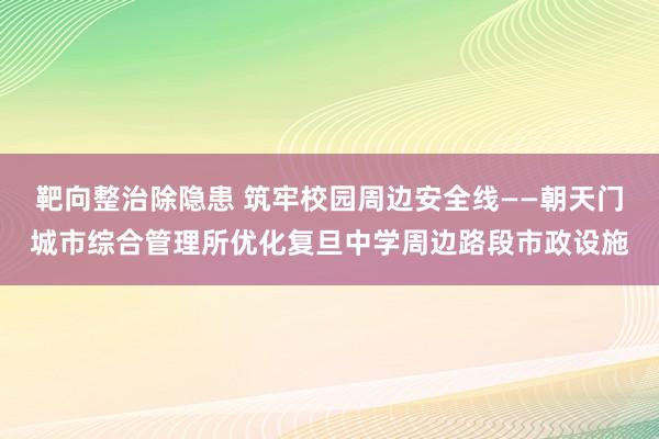 靶向整治除隐患 筑牢校园周边安全线——朝天门城市综合管理所优化复旦中学周边路段市政设施