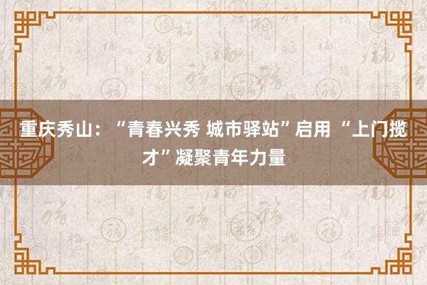 重庆秀山：“青春兴秀 城市驿站”启用 “上门揽才”凝聚青年力量