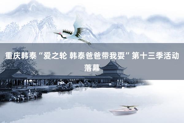 重庆韩泰“爱之轮 韩泰爸爸带我耍”第十三季活动落幕