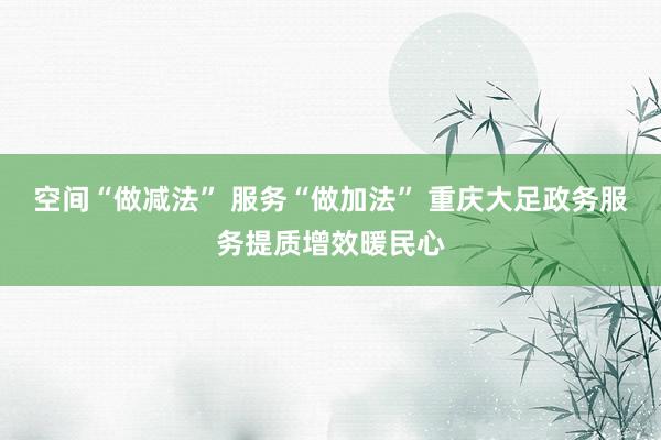 空间“做减法” 服务“做加法” 重庆大足政务服务提质增效暖民心