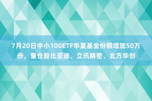 7月20日中小100ETF华夏基金份额增加50万份，重仓股比亚迪、立讯精密、北方华创