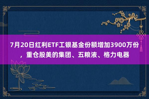 7月20日红利ETF工银基金份额增加3900万份，重仓股美的集团、五粮液、格力电器