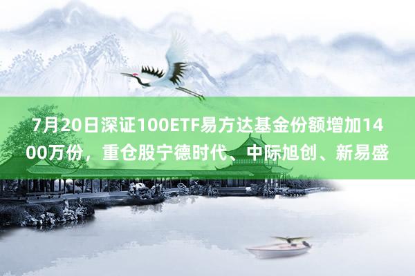 7月20日深证100ETF易方达基金份额增加1400万份，重仓股宁德时代、中际旭创、新易盛