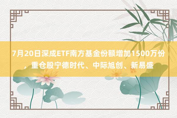 7月20日深成ETF南方基金份额增加1500万份，重仓股宁德时代、中际旭创、新易盛