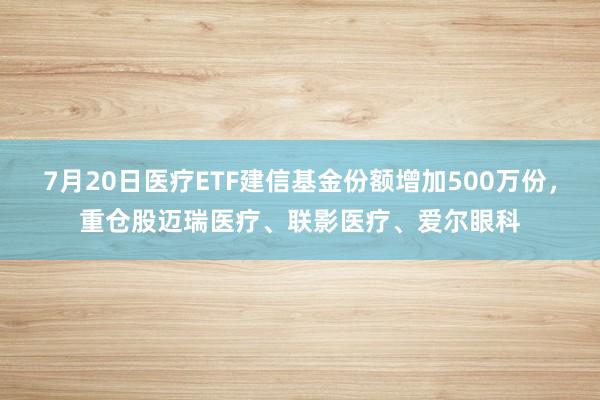 7月20日医疗ETF建信基金份额增加500万份，重仓股迈瑞医疗、联影医疗、爱尔眼科