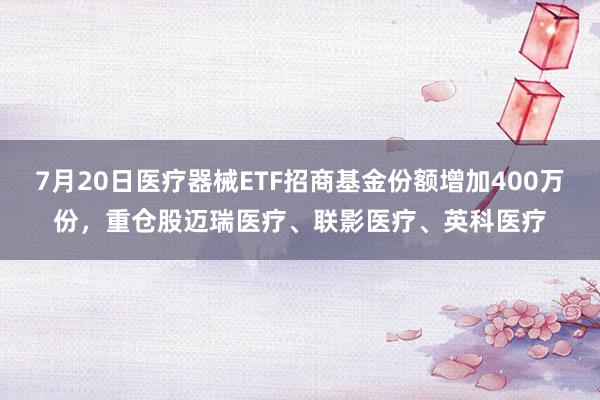 7月20日医疗器械ETF招商基金份额增加400万份，重仓股迈瑞医疗、联影医疗、英科医疗