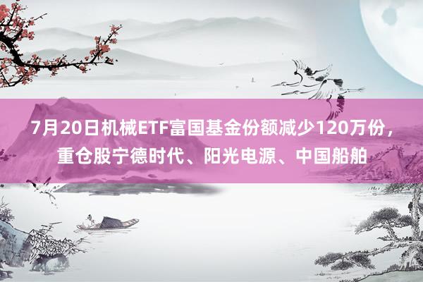 7月20日机械ETF富国基金份额减少120万份，重仓股宁德时代、阳光电源、中国船舶