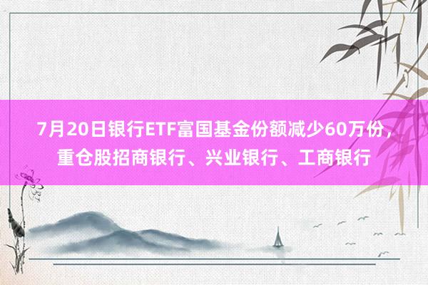 7月20日银行ETF富国基金份额减少60万份，重仓股招商银行、兴业银行、工商银行