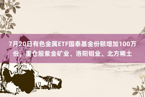 7月20日有色金属ETF国泰基金份额增加100万份，重仓股紫金矿业、洛阳钼业、北方稀土