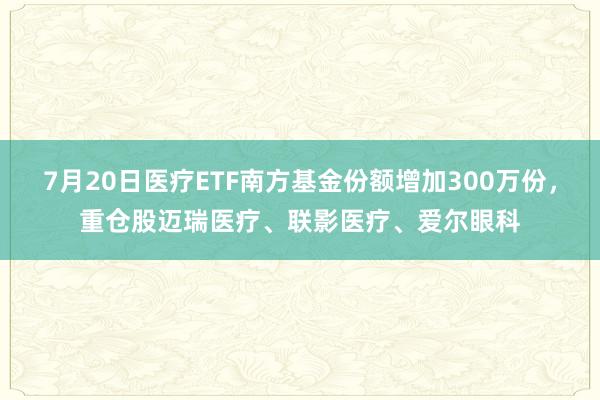 7月20日医疗ETF南方基金份额增加300万份，重仓股迈瑞医疗、联影医疗、爱尔眼科