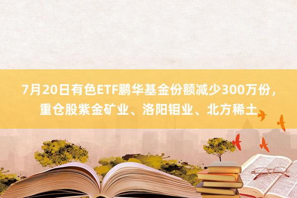 7月20日有色ETF鹏华基金份额减少300万份，重仓股紫金矿业、洛阳钼业、北方稀土