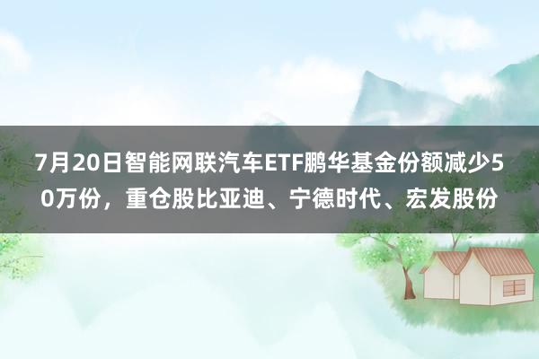 7月20日智能网联汽车ETF鹏华基金份额减少50万份，重仓股比亚迪、宁德时代、宏发股份