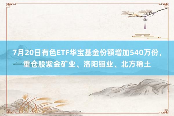 7月20日有色ETF华宝基金份额增加540万份，重仓股紫金矿业、洛阳钼业、北方稀土