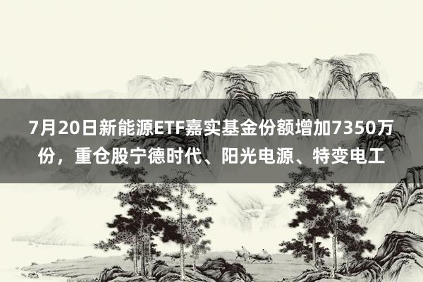 7月20日新能源ETF嘉实基金份额增加7350万份，重仓股宁德时代、阳光电源、特变电工
