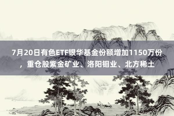 7月20日有色ETF银华基金份额增加1150万份，重仓股紫金矿业、洛阳钼业、北方稀土