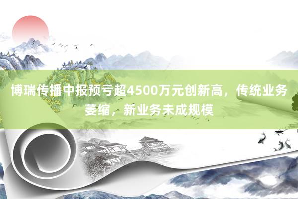 博瑞传播中报预亏超4500万元创新高，传统业务萎缩，新业务未成规模