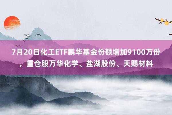 7月20日化工ETF鹏华基金份额增加9100万份，重仓股万华化学、盐湖股份、天赐材料