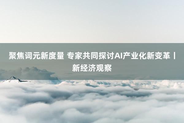 聚焦词元新度量 专家共同探讨AI产业化新变革丨新经济观察