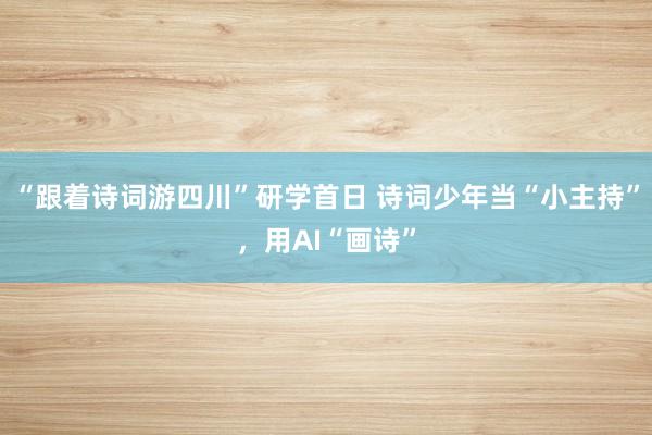 “跟着诗词游四川”研学首日 诗词少年当“小主持”,用AI“画诗”