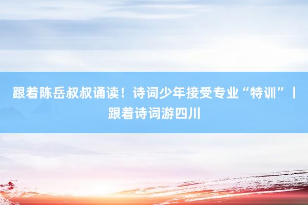 跟着陈岳叔叔诵读！诗词少年接受专业“特训”丨跟着诗词游四川