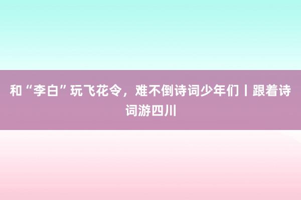 和“李白”玩飞花令,难不倒诗词少年们丨跟着诗词游四川