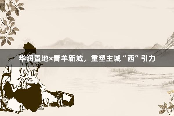 华润置地×青羊新城,重塑主城“西”引力