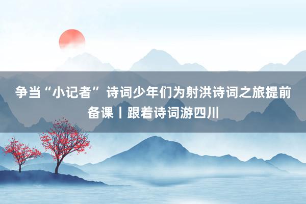 争当“小记者” 诗词少年们为射洪诗词之旅提前备课丨跟着诗词游四川