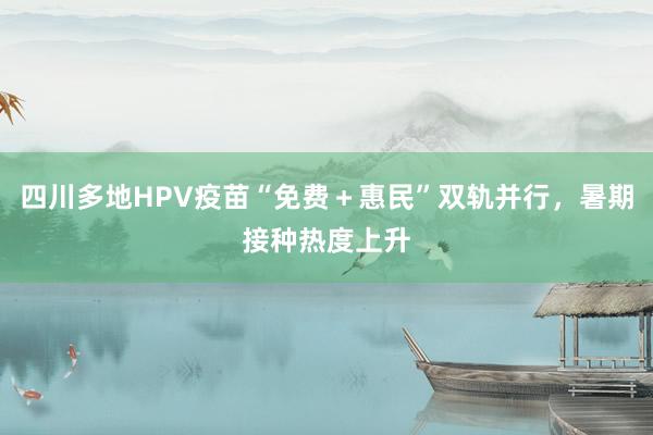 四川多地HPV疫苗“免费＋惠民”双轨并行，暑期接种热度上升