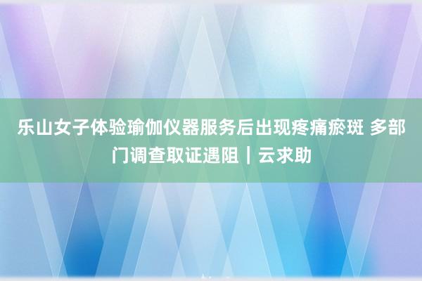 乐山女子体验瑜伽仪器服务后出现疼痛瘀斑 多部门调查取证遇阻｜云求助