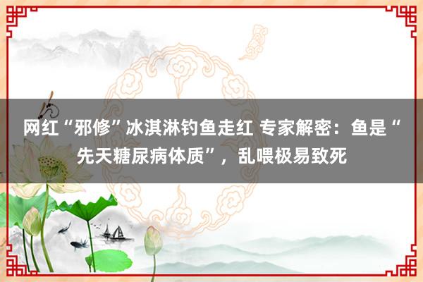 网红“邪修”冰淇淋钓鱼走红 专家解密：鱼是“先天糖尿病体质”，乱喂极易致死