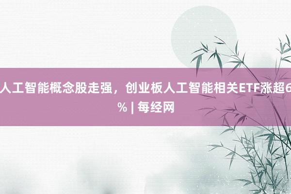 人工智能概念股走强，创业板人工智能相关ETF涨超6% | 每经网