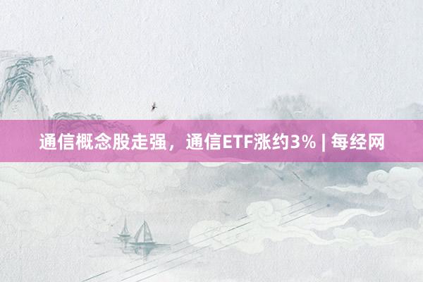 通信概念股走强，通信ETF涨约3% | 每经网