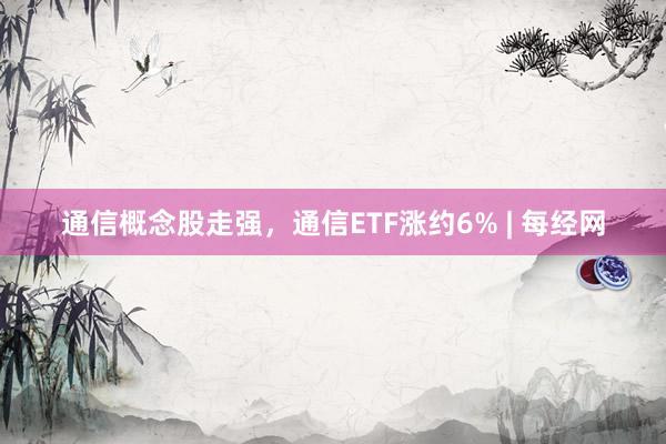 通信概念股走强，通信ETF涨约6% | 每经网