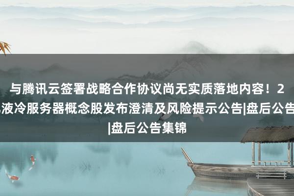 与腾讯云签署战略合作协议尚无实质落地内容!280亿液冷服务器概念股发布澄清及风险提示公告|盘后公告集锦