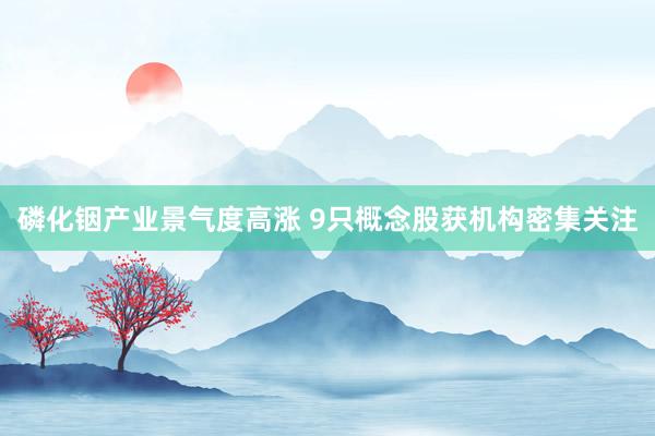 磷化铟产业景气度高涨 9只概念股获机构密集关注