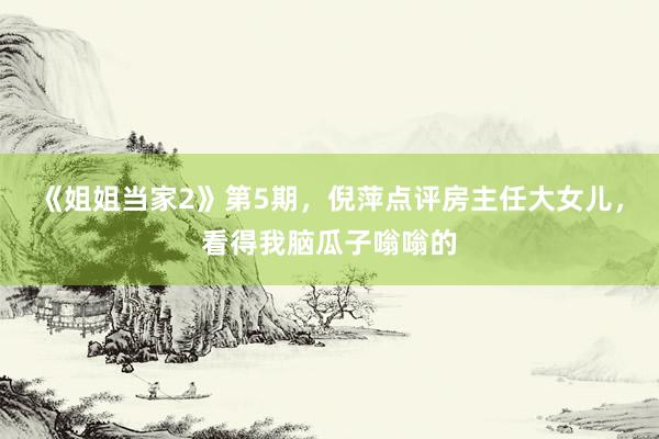 《姐姐当家2》第5期，倪萍点评房主任大女儿，看得我脑瓜子嗡嗡的