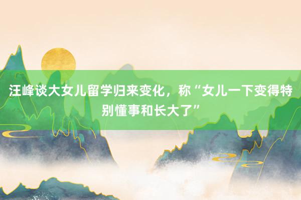 汪峰谈大女儿留学归来变化，称“女儿一下变得特别懂事和长大了”