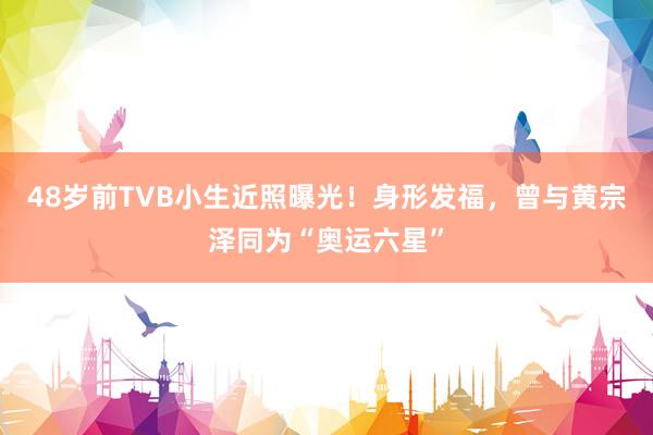 48岁前TVB小生近照曝光！身形发福，曾与黄宗泽同为“奥运六星”
