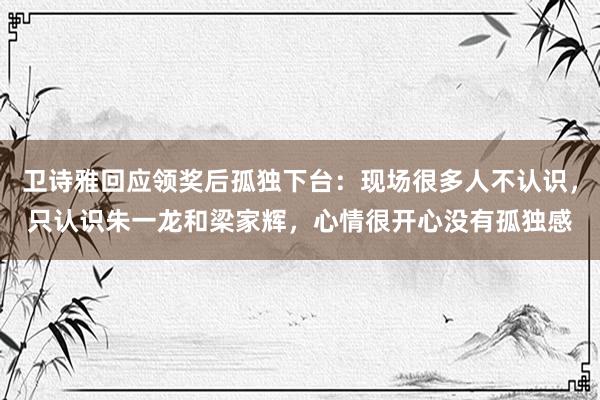 卫诗雅回应领奖后孤独下台：现场很多人不认识，只认识朱一龙和梁家辉，心情很开心没有孤独感