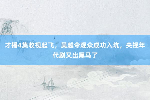 才播4集收视起飞，吴越令观众成功入坑，央视年代剧又出黑马了