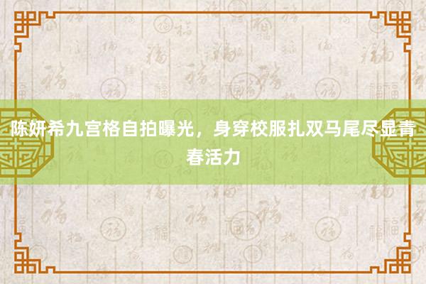 陈妍希九宫格自拍曝光，身穿校服扎双马尾尽显青春活力