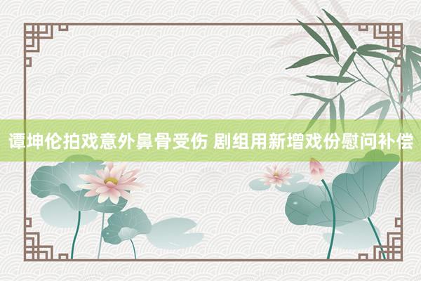 谭坤伦拍戏意外鼻骨受伤 剧组用新增戏份慰问补偿