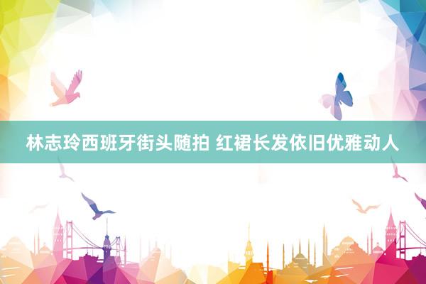 林志玲西班牙街头随拍 红裙长发依旧优雅动人