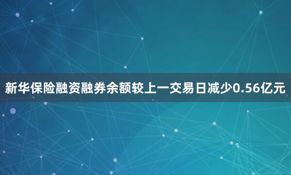 新华保险融资融券余额较上一交易日减少0.56亿元