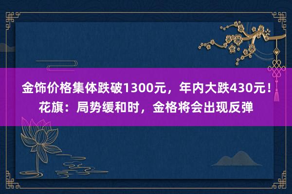 金饰价格集体跌破1300元，年内大跌430元！花旗：局势缓和时，金格将会出现反弹