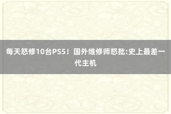 每天怒修10台PS5！国外维修师怒批:史上最差一代主机