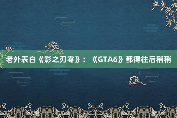 老外表白《影之刃零》：《GTA6》都得往后稍稍