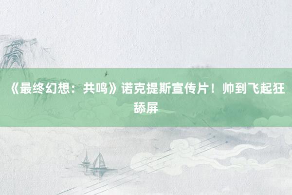 《最终幻想：共鸣》诺克提斯宣传片！帅到飞起狂舔屏